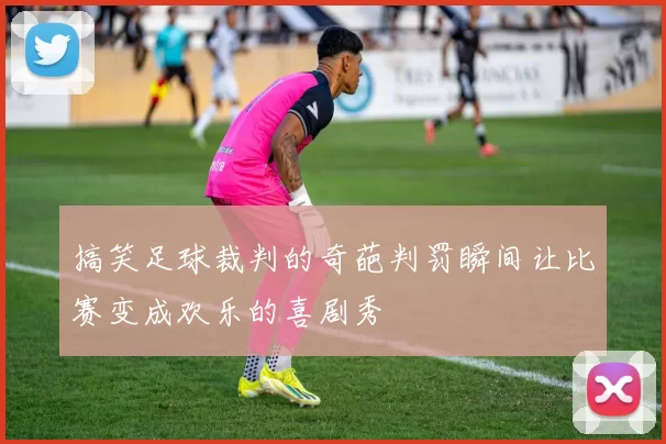 搞笑足球裁判的奇葩判罚瞬间让比赛变成欢乐的喜剧秀