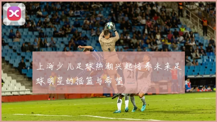 上海少儿足球热潮兴起培养未来足球明星的摇篮与希望