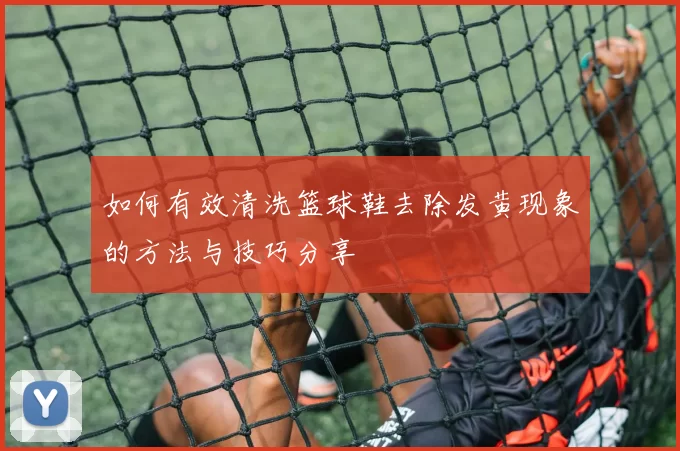 如何有效清洗篮球鞋去除发黄现象的方法与技巧分享