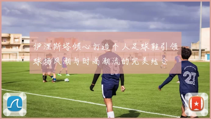 伊涅斯塔倾心打造个人足球鞋引领球场风潮与时尚潮流的完美结合