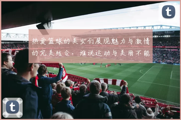 热爱篮球的美女们展现魅力与激情的完美结合，谁说运动与美丽不能兼得